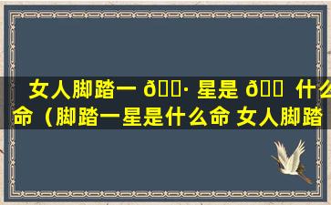 女人脚踏一 🌷 星是 🐠 什么命（脚踏一星是什么命 女人脚踏一星是什么命）